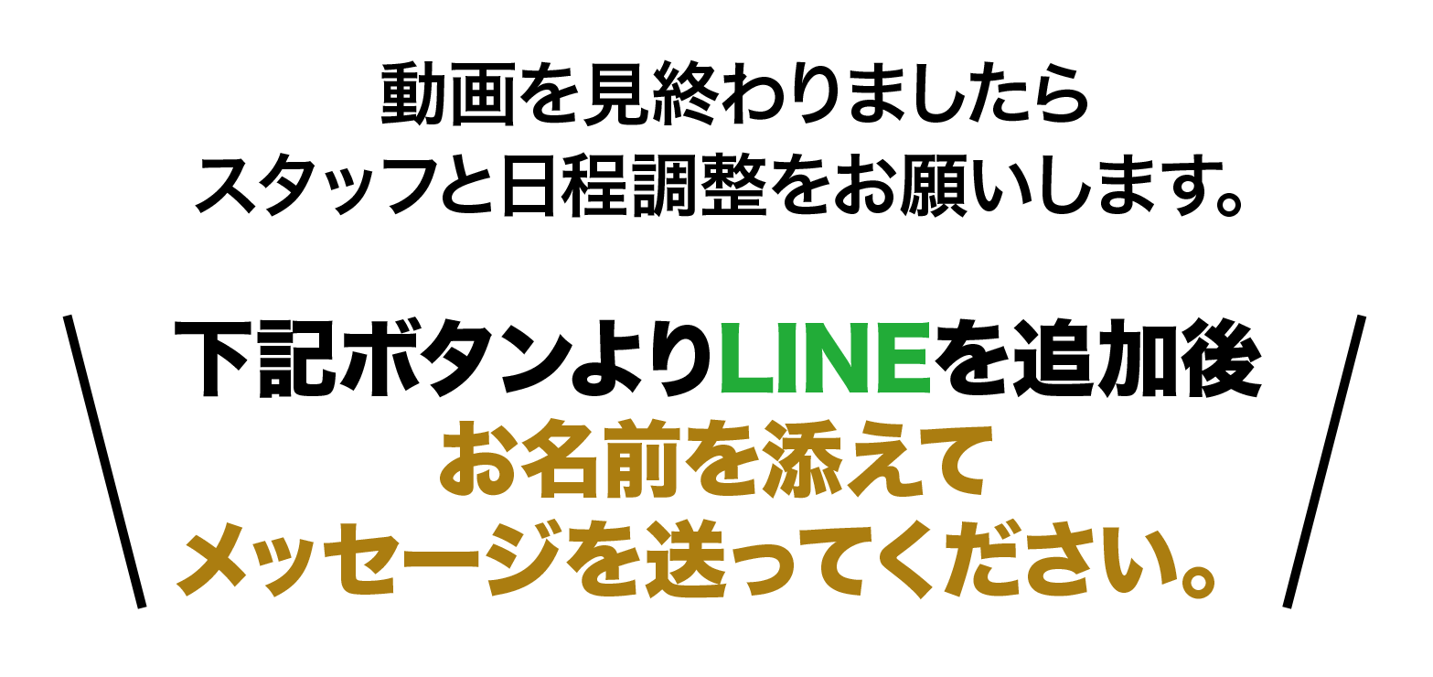 動画を見終わりましたらスタッフと日程調整をお願いします。下記URLよりLINEを追加後お名前を添えてメッセージを送ってください。