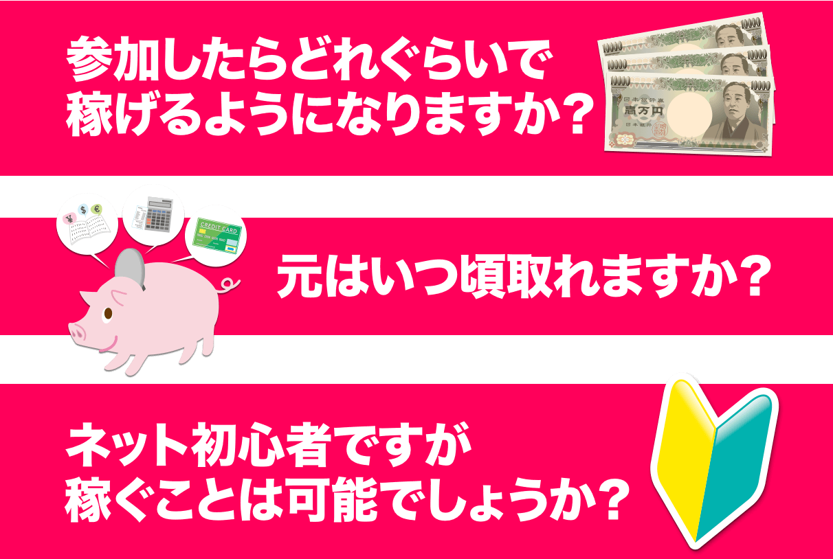 「参加したらどれぐらいで稼げるようになりますか？」「元はいつ頃取れますか？」「ネット初心者ですが稼ぐことは可能でしょうか？」