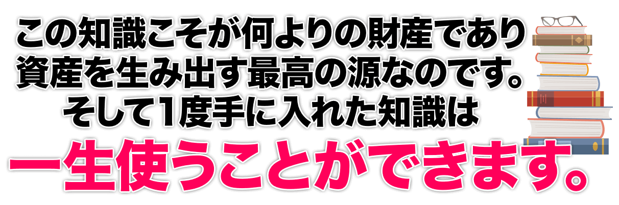 この知識こそが何よりの財産であり資産を生み出す最高の源なのです。そして１度手に入れた知識は一生使うことができます。