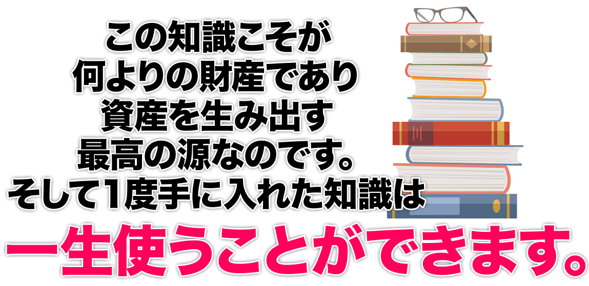 この知識こそが何よりの財産であり資産を生み出す最高の源なのです。そして１度手に入れた知識は一生使うことができます。