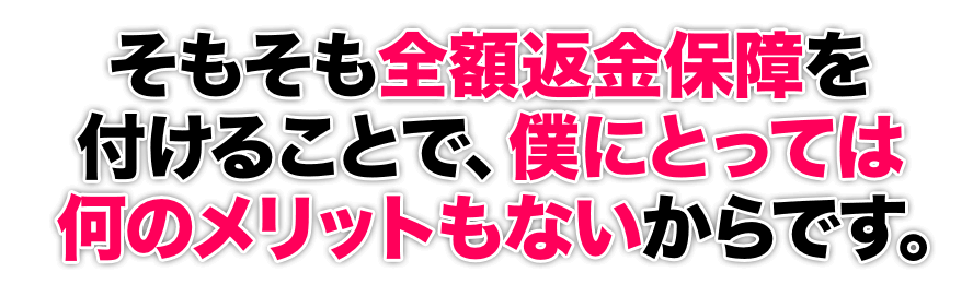 そもそも全額返金保障を付けることで、僕にとっては何のメリットもないからです。