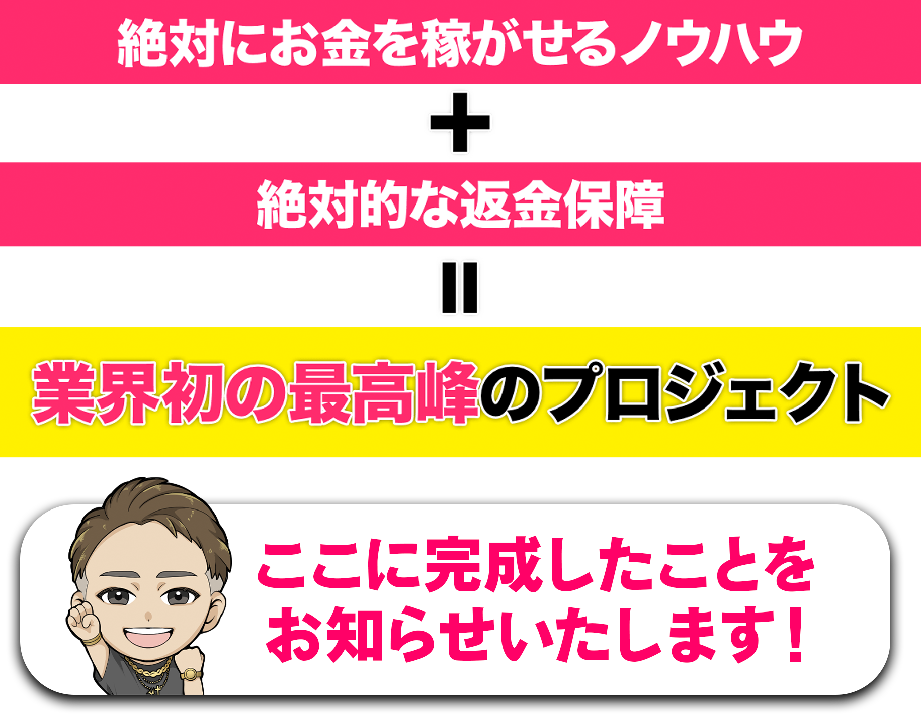 絶対にお金を稼がせるノウハウ+絶対的な返金保障＝業界初の最高峰のプロジェクトがここに完成したことをお知らせ致します！