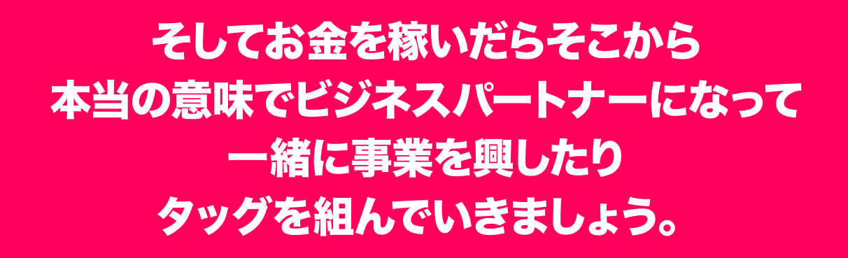 そしてお金を稼いだらそこから本当の意味でビジネスパートナーになって一緒に事業を興したりタッグを組んでいきましょう。