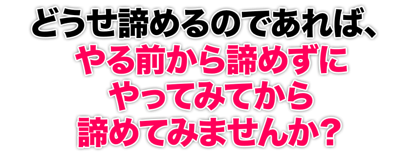 どうせ諦めるのであれば、やる前から諦めずにやってみてから諦めてみませんか？