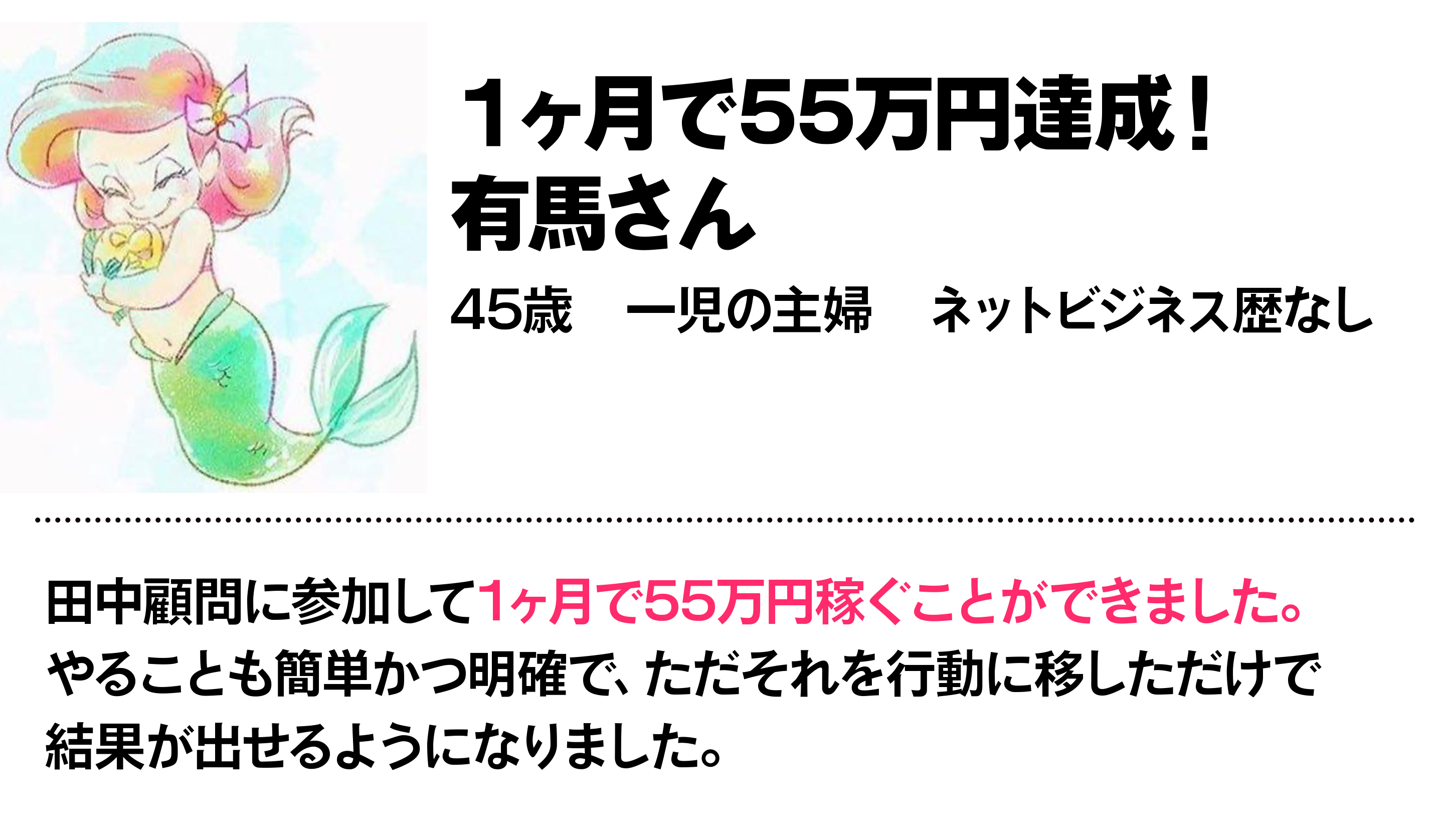 １ヶ月で55万円達成！ 有馬さん 45歳　一児の主婦　ネットビジネス歴なし 田中顧問に参加して1ヶ月で55万円稼ぐことができました。やることも簡単かつ明確で、ただそれを行動に移しただけで結果が出せるようになりました。　