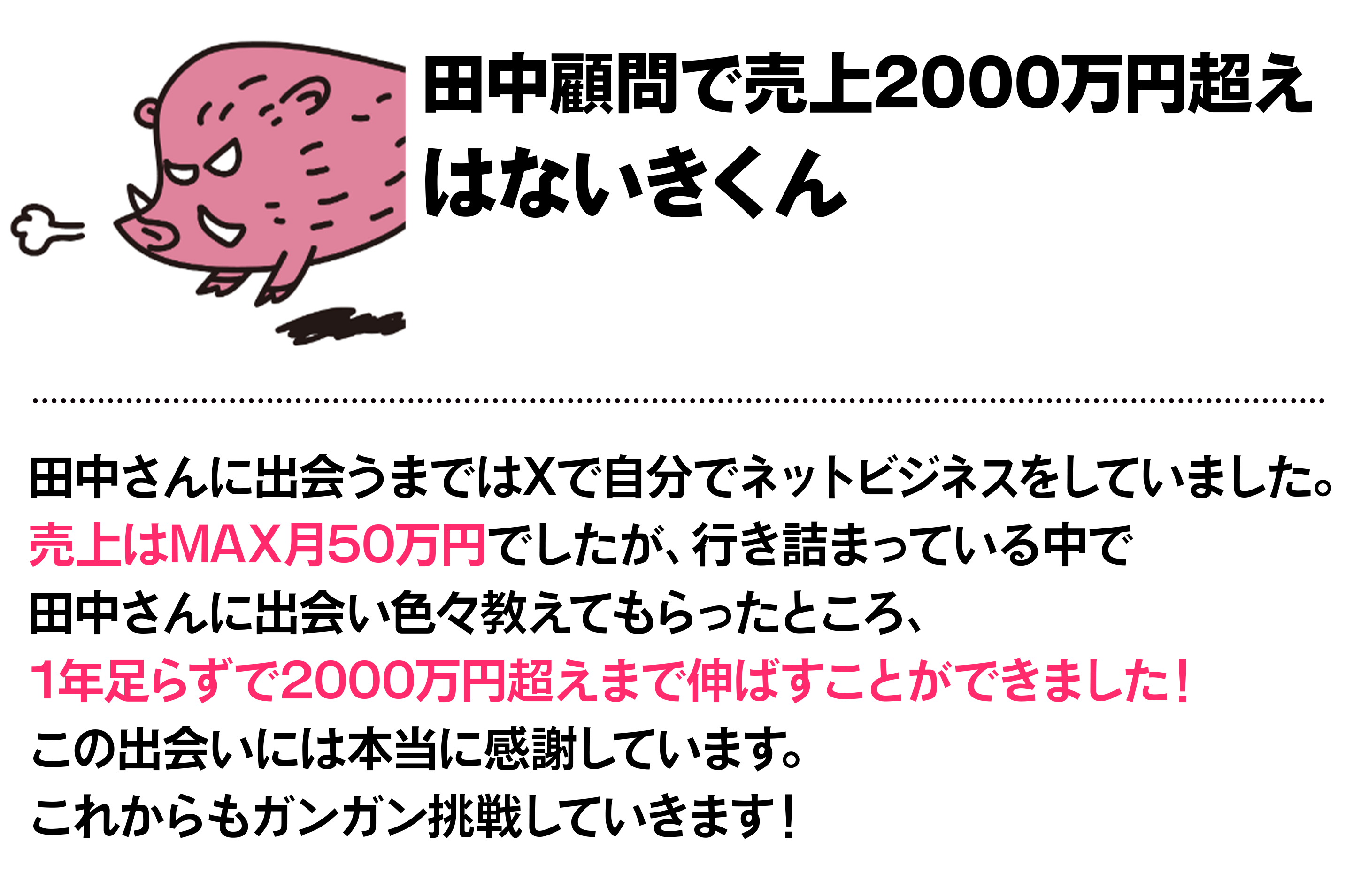 田中顧問で売上2000万円超え はないきくん 田中さんに出会うまではXで自分でネットビジネスをしていました。売上はMAX月50万円でしたが、行き詰まっている中で田中さんに出会い色々教えてもらったところ、1年足らずで2000万円超えまで伸ばすことができました！この出会いには本当に感謝しています。これからもガンガン挑戦していきます！