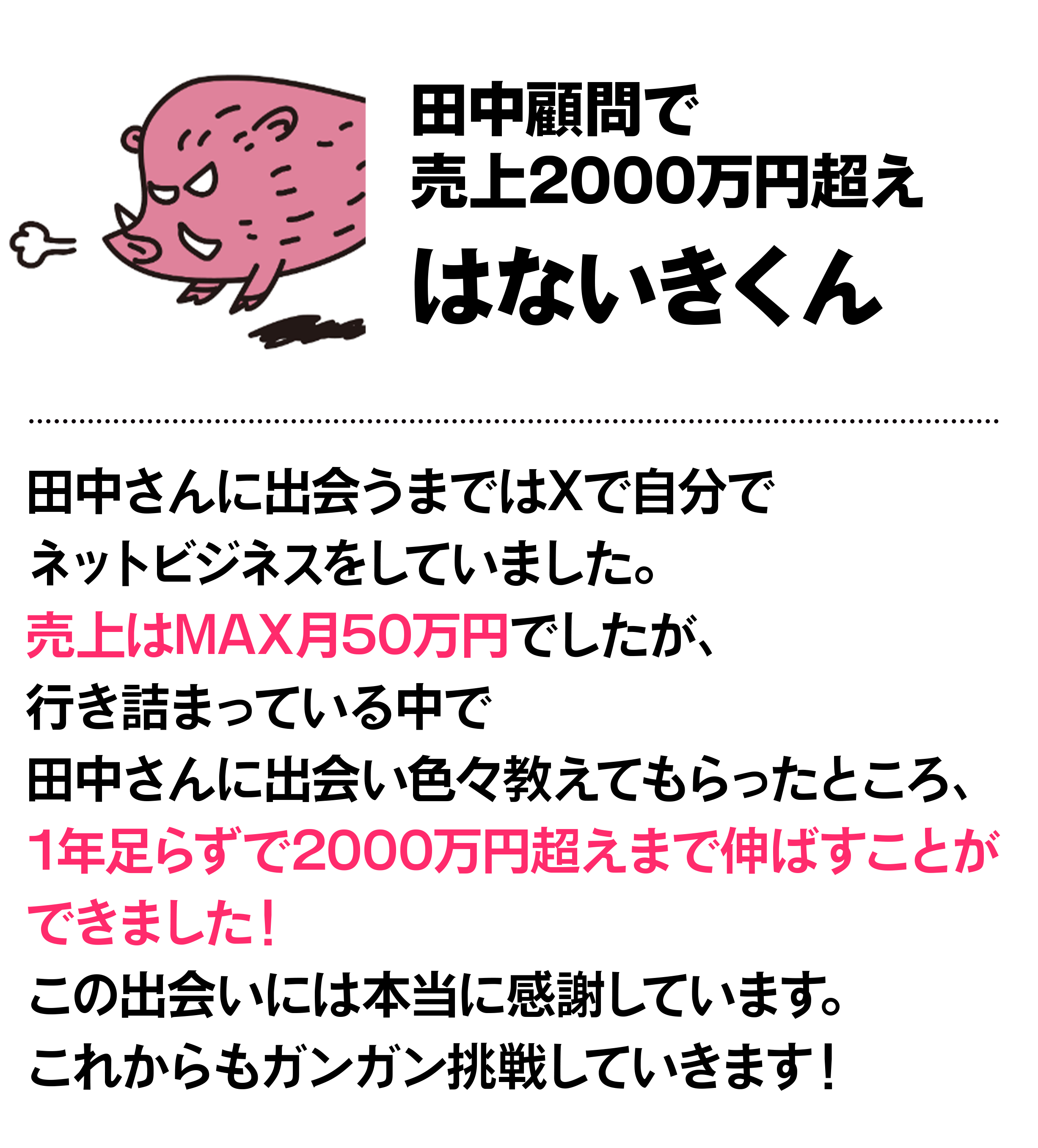 田中顧問で売上2000万円超え はないきくん 田中さんに出会うまではXで自分でネットビジネスをしていました。売上はMAX月50万円でしたが、行き詰まっている中で田中さんに出会い色々教えてもらったところ、1年足らずで2000万円超えまで伸ばすことができました！この出会いには本当に感謝しています。これからもガンガン挑戦していきます！